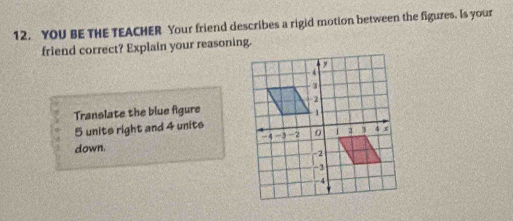 YOU BE THE TEACHER Your friend describes a rigid motion between the figures. Is your 
friend correct? Explain your reasoning. 
Translate the blue fgure
5 units right and 4 units 
down.