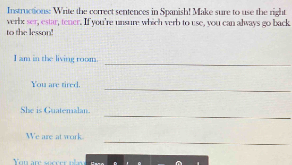 Instructions: Write the correct sentences in Spanish! Make sure to use the right 
verb: ser, estar, tener. If you’re unsure which verb to use, you can always go back 
to the lesson! 
_ 
I am in the living room. 
_ 
You are tired. 
_ 
She is Guatemalan. 
_ 
We are at work. 
You are soer p lay A