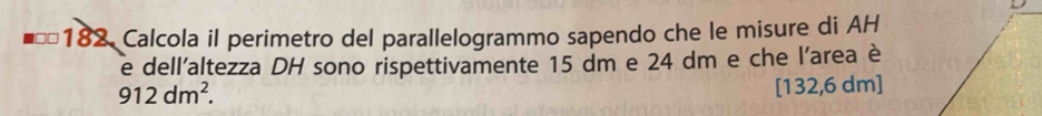 Calcola il perimetro del parallelogrammo sapendo che le misure di AH 
e dell'altezza DH sono rispettivamente 15 dm e 24 dm e che l'area è
912dm^2.
[132,6 dm]