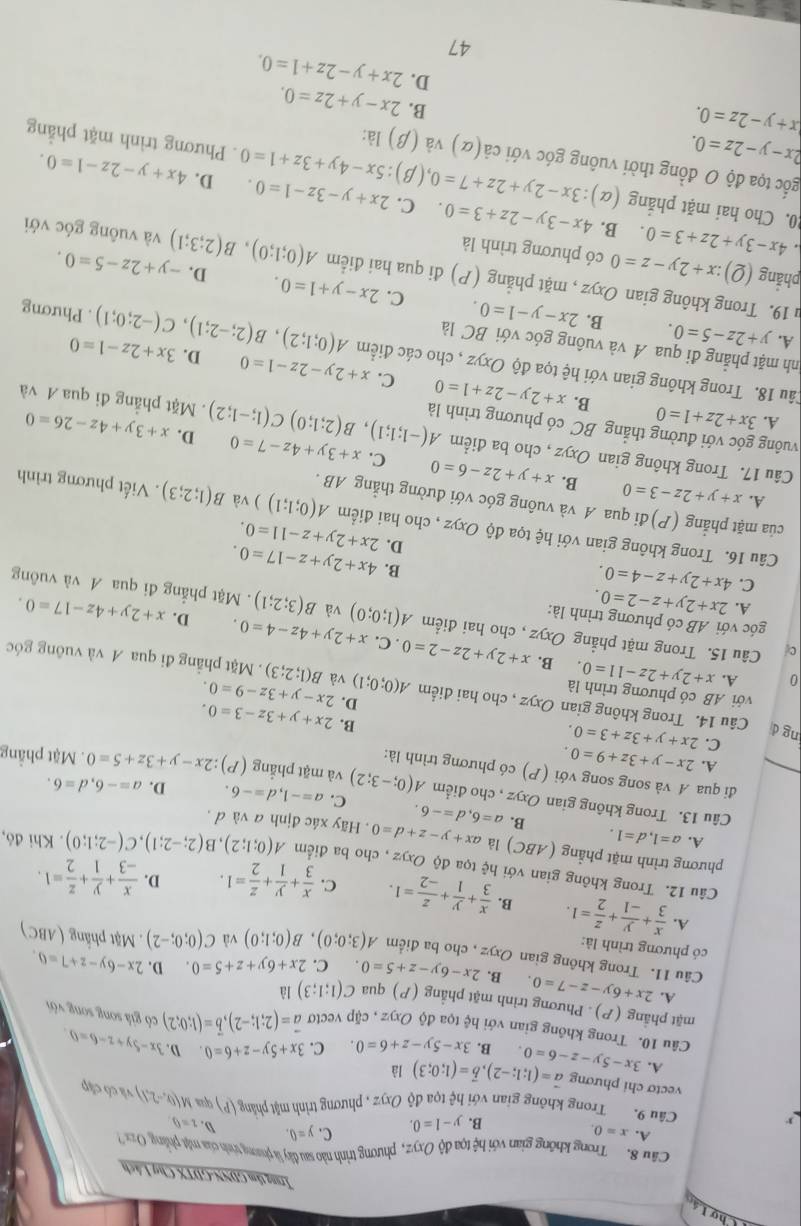 Chợ Láo
Irung tâm GDNN-GDTX Chợ Lách
Câu 8. Trong không gian với hệ tọa độ Oxyz, phương trình nào sau đây là phong tình của mặt phảng z
A. x=0. C. y=0. D. 1=0
B. y-1=0.
Câu 9. Trong không gian với hệ tọa độ Oxyz , phương trình mật phẳng (P) qua M(0,-2,1) và có cập
vectơ chi phương vector a=(1;1;-2),vector b=(1;0;3) là D. 3x-5y+z-6=0
A. 3x-5y-z-6=0. B. 3x-5y-z+6=0 C. 3x+5y-z+6=0
Câu 10. Trong không gian với hệ tọa độ Oxyz , cặp vectơ vector a=(2;1;-2),vector b=(1;0;2) có giá song song với
mặt phẳng (P). Phương trình mặt phẳng (P) qua C(1;1;3) là
A. 2x+6y-z-7=0 B, 2x-6y-z+5=0 C. 2x+6y+z+5=0. D. 2x-6y-z+7=0.
Câu 11. Trong không gian
có phương trình là: Oxyz , cho ba điểm A(3;0;0),B(0;1;0) và C(0;0;-2). Mặt phẳng (ABC)
A.  x/3 + y/-1 + z/2 =1. B.  x/3 + y/1 + z/-2 =1. C.  x/3 + y/1 + z/2 =1. D.  x/-3 + y/1 + z/2 =1.
Câu 12. Trong không gian với hệ tọa độ Oxyz , cho ba điểm A(0;1;2),B(2;-2;1),C(-2;1;0). Khi đó,
phương trình mặt phẳng (ABC) là ax+y-z+d=0. Hãy xác định a và d,
A. a=1,d=1. B. a=6,d=-6. C. a=-1,d=-6.
D. a=-6,d=6.
Câu 13. Trong không gian Oxyz , cho điểm A(0;-3;2) và mặt phẳng (P):2x-y+3z+5=0. Mặt phẳng
đi qua A và song song với (P) có phương trình là:
A. 2x-y+3z+9=0.
C. 2x+y+3z+3=0
B.
D. 2x+y+3z-3=0.
ng d Câu 14. Trong không gian Oxyz , cho hai điểm A(0;0;1) 2x-y+3z-9=0. B(1;2;3)
với AB có phương trình là
và . Mặt phẳng đi qua A và vuông góc
0 A. x+2y+2z-11=0. B. x+2y+2z-2=0. C. x+2y+4z-4=0.
góc với AB có phương trình là:
c Câu 15. Trong mặt phẳng Oxyz , cho hai điểm A(1;0;0) B(3;2;1). Mặt phẳng đi qua A và vuông
và
D.
A. 2x+2y+z-2=0. x+2y+4z-17=0.
C. 4x+2y+z-4=0.
B. 4x+2y+z-17=0.
D. 2x+2y+z-11=0.
Câu 16. Trong không gian với hệ tọa độ Oxyz , cho hai điểm A(0;1;1)) và B(1;2;3). Viết phương trình
của mặt phẳng (P)đi qua A và vuông góc với đường thẳng AB .
A. x+y+2z-3=0 B. x+y+2z-6=0 C.
D. x+3y+4z-26=0
Câu 17. Trong không gian Oxyz , cho ba điểm A(-1;1;1),B(2;1;0)C(1;-1;2) x+3y+4z-7=0. Mặt phẳng đi qua 4 và
A. 3x+2z+1=0 B.
vuông góc với đường thẳng BC có phương trình là x+2y-2z+1=0 C. x+2y-2z-1=0 D. 3x+2z-1=0
1âu 18. Trong không gian với hệ tọa độ Oxyz , cho các điểm A(0;1;2),B(2;-2;1),C(-2;0;1). Phương
nh mặt phẳng đi qua Á và vuông góc với BC là 2x-y-1=0.
A. y+2z-5=0. B. C. 2x-y+1=0.
D.
u 19. Trong không gian Oxyz , mặt phẳng (P) đi qua hai điểm A(0;1;0),B(2;3;1) -y+2z-5=0 và vuông góc với
phǎng (Q):x+2y-z=0 có phương trình là
4x-3y+2z+3=0. B. 4x-3y-2z+3=0. C. 2x+y-3z-1=0. D. 4x+y-2z-1=0.
0. Cho hai mặt phăng (alpha ):3x-2y+2z+7=0,(beta 3):5x-4y+3z+1=0. Phương trình mặt phẳng
gốc tọa độ O đồng thời vuông góc với cdot a(alpha ) và (β) là:
2x-y-2z=0.
x+y-2z=0.
B. 2x-y+2z=0.
D. 2x+y-2z+1=0.
47