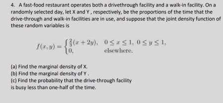 A fast-food restaurant operates both a drivethrough facility and a walk-in facility. On a 
randomly selected day, let X and Y , respectively, be the proportions of the time that the 
drive-through and walk-in facilities are in use, and suppose that the joint density function of 
these random variables is
f(x,y)=beginarrayl  2/3 (x+2y),0≤ x≤ 1,0≤ y≤ 1, 0,elsewhere.endarray.
(a) Find the marginal density of X. 
(b) Find the marginal density of Y. 
(c) Find the probability that the drive-through facility 
is busy less than one-half of the time.