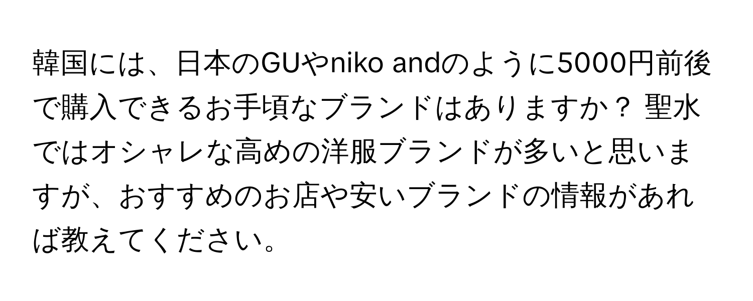 韓国には、日本のGUやniko andのように5000円前後で購入できるお手頃なブランドはありますか？ 聖水ではオシャレな高めの洋服ブランドが多いと思いますが、おすすめのお店や安いブランドの情報があれば教えてください。