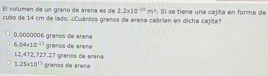 El volumen de un grano de arena es de 2.2* 10^(-10)m^3. Si se tiene una cajita en forma de
cubo de 14 cm de lado. ¿Cuántos granos de arena cabrían en dicha cajita?
0.0000006 granos de arena
6.04* 10^(-13)granosd e arena
12,472,727.27 granos de arena
1.25* 10^(13)gran de arena