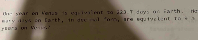 One year on Venus is equivalent to 223.7 days on Earth. Ho 
many days on Earth, in decimal form, are equivalent to 9 ½
years on Venus?