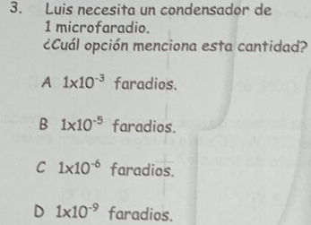 Luis necesita un condensador de
1 microfaradio.
¿Cuál opción menciona esta cantidad?
A 1* 10^(-3) faradios.
B 1* 10^(-5) faradios.
C 1* 10^(-6) faradios.
D 1* 10^(-9) faradios.