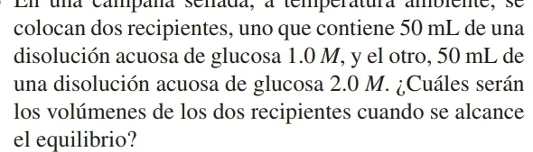 En una campana senada, a temperatura ambiente, se 
colocan dos recipientes, uno que contiene 50 mL de una 
disolución acuosa de glucosa 1.0 M, y el otro, 50 mL de 
una disolución acuosa de glucosa 2.0 M. ¿Cuáles serán 
los volúmenes de los dos recipientes cuando se alcance 
el equilibrio?