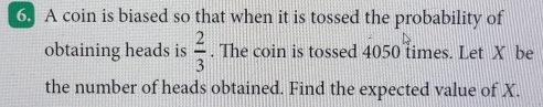 A coin is biased so that when it is tossed the probability of 
obtaining heads is  2/3 . The coin is tossed 4050 times. Let X be 
the number of heads obtained. Find the expected value of X.