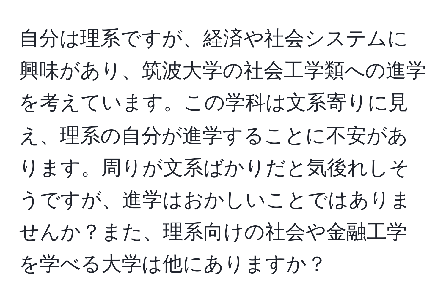 自分は理系ですが、経済や社会システムに興味があり、筑波大学の社会工学類への進学を考えています。この学科は文系寄りに見え、理系の自分が進学することに不安があります。周りが文系ばかりだと気後れしそうですが、進学はおかしいことではありませんか？また、理系向けの社会や金融工学を学べる大学は他にありますか？