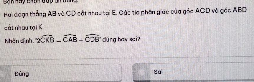 Ban hay chện đấp ân đũng.
Hai đoạn thẳng AB và CD cắt nhau tại E. Các tia phân giác của góc ACD và góc ABD
cắt nhau tại K.
Nhận định: 2widehat CKB=widehat CAB+widehat CDB đúng hay sai?
Đúng Sai