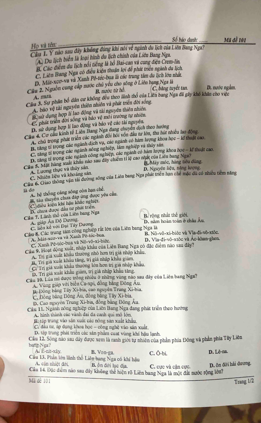 ố báo danh:
Họ và tên: __Mã đề 101
Câu 1. Ý nào sau đây không đúng khi nói về ngành du lịch của Liên Bang Nga?
A. Du lịch biển là loại hình du lịch chính của Liên Bang Nga.
B. Các điểm du lịch nổi tiếng là hồ Bai-can và cung điện Crem-lin.
C. Liên Bang Nga có điều kiện thuận lợi để phát triển ngành du lịch.
D. Mát-xcơ-va và Xanh Pê-téc-bụa là các trung tâm du lịch lớn nhất.
Cầu 2. Nguồn cung cấp nước chủ yếu cho sông ở Liên bạng Nga là
A. mưa. B. nước từ hồ. C. băng tuyết tan. D. nước ngầm.
Câu 3. Sự phân bố dân cư không đều theo lãnh thổ của Liên bang Nga đã gây khó khăn cho việc
A. bào vệ tài nguyên thiên nhiên và phát triển đời sống.
B. sử dụng hợp lí lao động và tài nguyên thiên nhiên.
C. phát triển đời sống và bảo vệ môi trường tự nhiên.
D. sử dụng hợp lí lao động và bảo vệ các tài nguyên.
Câu 4. Cơ cầu kinh tế Liên Bang Nga đang chuyển dịch theo hướng
A. chú trọng phát triển các ngành đồi hỏi vốn đầu tư lớn, thu hút nhiều lao động.
B. tăng tỉ trọng các ngành dịch vụ, các ngành có hàm lượng khoa học − kĩ thuật cao.
C. tăng tỉ trọng các ngành nông nghiệp, lâm nghiệp và thủy sản.
D. tăng tỉ trọng các ngành công nghiệp, các ngành có hàm lượng khoa học - kĩ thuật cao.
Câu 5. Mặt hàng xuất khẩu nào sau đây chiếm tỉ lệ cao nhất của Liên bang Nga?
B. Máy móc, hàng tiêu dùng.
A. Lương thực và thủy sản.
D. Nguyên liệu, năng lượng.
C. Nhiên liệu và khoáng sản.
Câu 6. Giao thông vận tải đường sông của Liên bang Nga phát triển hạn chế mặc dù có nhiều tiềm năng
là do
A. hệ thống cảng sông còn hạn chế.
B. tàu thuyền chưa đáp ứng được yêu cầu.
C. điều kiện khí hậu khắc nghiệt.
D. chưa được đầu tư phát triển.
Câu 7. Lãnh thổ của Liên bang Nga
B. rộng nhất thế giới.
A. giáp Ấn Độ Dương.
C. liền kề với Đại Tây Dương. D. nằm hoàn toàn ở châu Âu,
Câu 8. Các trung tâm công nghiệp rất lớn của Liên bang Nga là
A. Mát-xcơ-va và Xanh Pê-téc-bua. B. Nô-vô-xi-biêc và Vla-đi-vô-xtôc.
C. Xanh Pê-téc-bua và Nô-vô-xi-biệc. D. Vla-đi-vô-xtôc và Ác-khan-ghen.
Câu 9. Hoạt động xuất, nhập khẩu của Liên Bang Nga có đặc điểm nào sau đây?
A. Trị giá xuất khẩu thường nhỏ hơn trị giá nhập khẩu.
B. Trị giá xuất khẩu tăng, trị giá nhập khẩu giảm.
C. Trị giá xuất khẩu thường lớn hơn trị giá nhập khẩu.
D. Trị giá xuất khẩu giảm, trị giá nhập khẩu tăng.
Câu 10. Lúa mì được trồng nhiều ở những vùng nào sau đây của Liên bang Nga?
A. Vùng giáp với biển Ca-xpi, đồng bằng Đông Âu.
B. Đồng bằng Tây Xi-bia, cao nguyên Trung Xi-bia.
C. Đồng bằng Đông Âu, đồng bằng Tây Xi-bia.
D. Cao nguyên Trung Xi-bia, đồng bằng Đông Âu.
Câu 11. Ngành nông nghiệp của Liên Bang Nga đang phát triển theo hướng
A. hình thành các vành đai đa canh qui mô lớn.
B. tập trung vào sản xuất các nông sản xuất khẩu.
C. đầu tư, áp dụng khoa học - công nghệ vào sản xuất,
D. tập trung phát triển các sản phầm cuat vùng khí hậu lạnh.
Câu 12. Sông nào sau đây được xem là ranh giới tự nhiên của phần phía Đông và phần phía Tây Liên
bang Nga?
A. Ê-nit-xây. B. Von-ga. C. Ô-bi. D. Lê-na.
Câu 13. Phần lớn lãnh thổ Liên bang Nga có khí hậu
A. cận nhiệt đới, B ôn đới lục địa. C. cực và cận cực. D. ôn đới hải dương.
_
Câu 14. Đặc điểm nảo sau đây không thể hiện rõ Liên bang Nga là một đất nước rộng lớn?
Mã đề 101 Trang 1/2