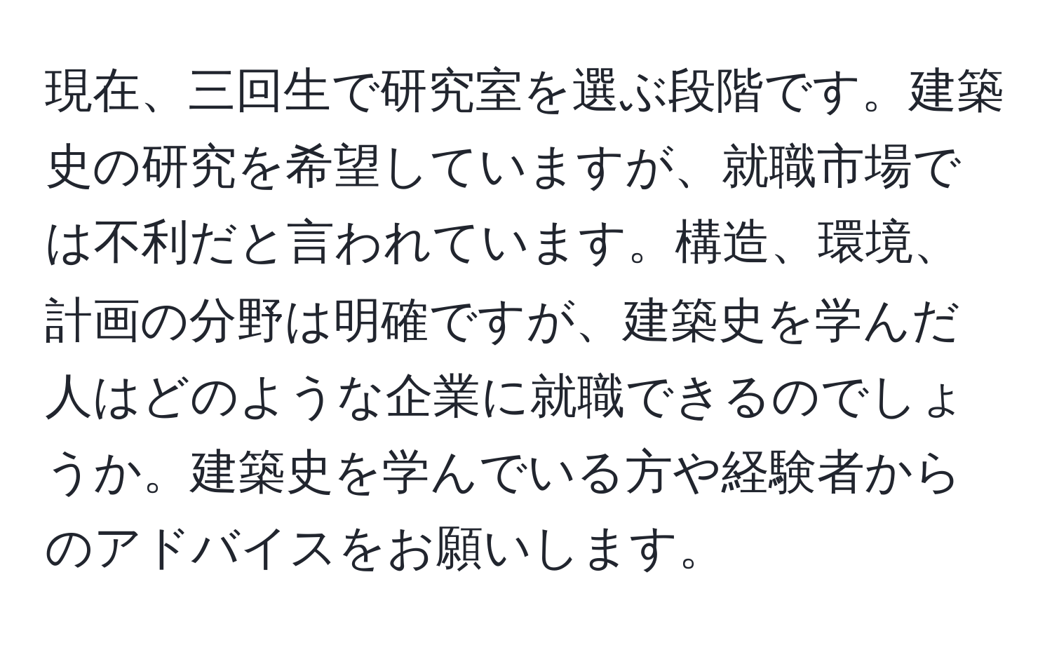 現在、三回生で研究室を選ぶ段階です。建築史の研究を希望していますが、就職市場では不利だと言われています。構造、環境、計画の分野は明確ですが、建築史を学んだ人はどのような企業に就職できるのでしょうか。建築史を学んでいる方や経験者からのアドバイスをお願いします。