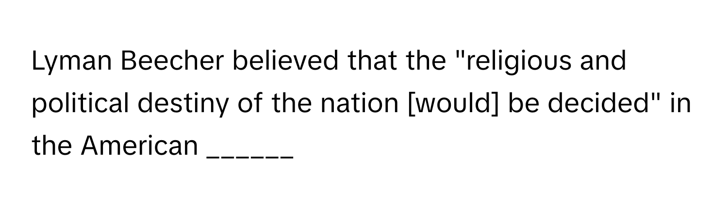 Lyman Beecher believed that the "religious and political destiny of the nation [would] be decided" in the American ______