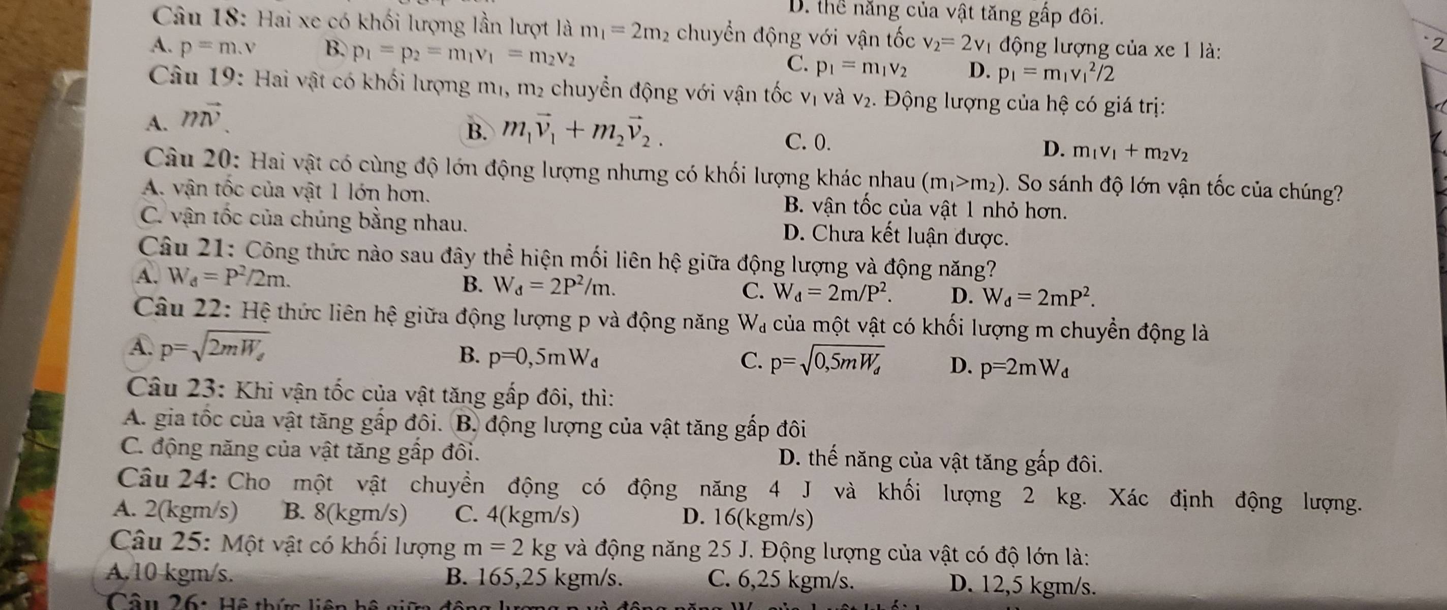 D. thể năng của vật tăng gấp đôi.
Câu 18: Hai xe có khối lượng lần lượt là m_1=2m 2 chuyển động với vận tốc v_2=2v_1 động lượng của xe 1 là:
2
A. p=m.v B. p_1=p_2=m_1v_1=m_2v_2 C. p_1=m_1v_2 D. p_1=m_1v_1^(2/2
Câu 19: Hai vật có khối lượng mị, m₂ chuyển động với vận tốc vị và v₂. Động lượng của hệ có giá trị:
A. mvector v)
B. m_1vector v_1+m_2vector v_2. C. 0. m_1v_1+m_2v_2
D.
Câu 20: Hai vật có cùng độ lớn động lượng nhưng có khối lượng khác nhau (m_1>m_2). So sánh độ lớn vận tốc của chúng?
A. vận tốc của vật 1 lớn hơn. B. vận tốc của vật 1 nhỏ hơn.
C. vận tốc của chúng bằng nhau. D. Chưa kết luận được.
Câu 21: Công thức nào sau đây thể hiện mối liên hệ giữa động lượng và động năng?
A. W_d=P^2/2m. B. W_d=2P^2/m. C. W_d=2m/P^2. D. W_d=2mP^2.
Câu 22: Hệ thức liên hệ giữa động lượng p và động năng W_d của một vật có khối lượng m chuyền động là
A p=sqrt(2mW_e)
B. p=0,5mW_d C. p=sqrt(0,5mW_d) D. p=2mW_d
Câu 23: Khi vận tốc của vật tăng gấp đôi, thì:
A. gia tốc của vật tăng gấp đôi. B. động lượng của vật tăng gấp đôi
C. động năng của vật tăng gấp đôi. D. thế năng của vật tăng gấp đôi.
Câu 24: Cho một vật chuyền động có động năng 4 J và khối lượng 2 kg. Xác định động lượng.
A. 2(kgm/s) B. 8(kgm/s) C. 4(kgm/s) D. 16(kgm/s)
Câu 25: Một vật có khối lượng m=2kg và động năng 25 J. Động lượng của vật có độ lớn là:
A.10 kgm/s. B. 165,25 kgm/s. C. 6,25 kgm/s.
D. 12,5 kgm/s.
Câu 26: Hệ thức liện hệ g