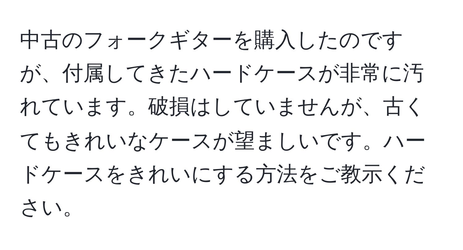 中古のフォークギターを購入したのですが、付属してきたハードケースが非常に汚れています。破損はしていませんが、古くてもきれいなケースが望ましいです。ハードケースをきれいにする方法をご教示ください。