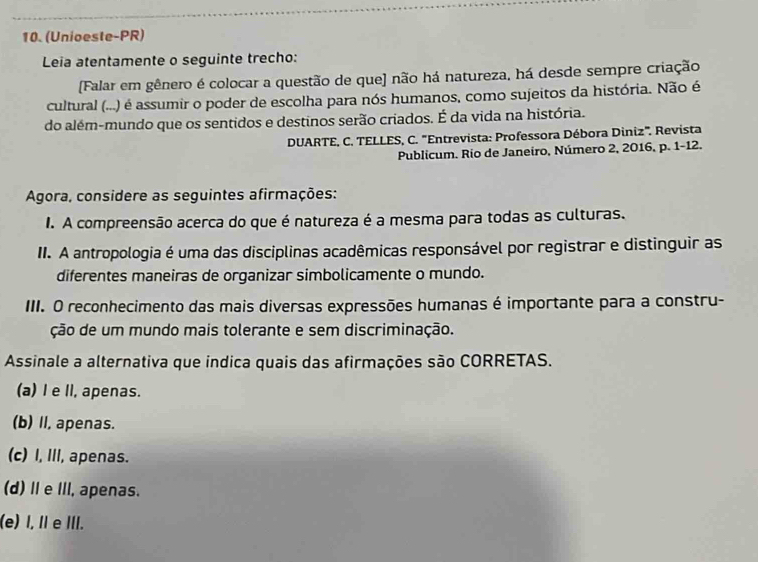 (Unioeste-PR)
Leia atentamente o seguinte trecho:
[Falar em gênero é colocar a questão de que] não há natureza, há desde sempre criação
cultural (...) é assumir o poder de escolha para nós humanos, como sujeitos da história. Não é
do além-mundo que os sentidos e destinos serão criados. É da vida na história.
DUARTE, C. TELLES, C. "Entrevista: Professora Débora Diniz". Revista
Publicum. Rio de Janeiro, Número 2, 2016, p. 1-12.
Agora, considere as seguintes afirmações:
I. A compreensão acerca do que é natureza é a mesma para todas as culturas.
II. A antropologia é uma das disciplinas acadêmicas responsável por registrar e distinguir as
diferentes maneiras de organizar simbolicamente o mundo.
III. O reconhecimento das mais diversas expressões humanas é importante para a constru-
ção de um mundo mais tolerante e sem discriminação.
Assinale a alternativa que indica quais das afirmações são CORRETAS.
(a) I e Il, apenas.
(b) II, apenas.
(c) I, III, apenas.
(d) Ⅱe III, apenas.
(e) I, I e III.