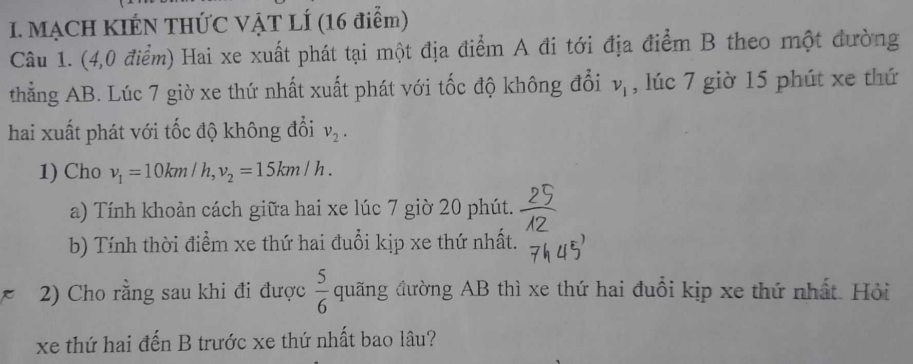 MẠCH KIẾN THỨC VẠT LÍ (16 điểm) 
Câu 1. (4,0 điểm) Hai xe xuất phát tại một địa điểm A đi tới địa điểm B theo một đường 
thẳng AB. Lúc 7 giờ xe thứ nhất xuất phát với tốc độ không đổi v_1 , lúc 7 giờ 15 phút xe thứ 
hai xuất phát với tốc độ không đổi v_2. 
1) Cho v_1=10km/h, v_2=15km/h. 
a) Tính khoản cách giữa hai xe lúc 7 giờ 20 phút. 
b) Tính thời điểm xe thứ hai đuổi kịp xe thứ nhất. 
2) Cho rằng sau khi đi được  5/6  quãng đường AB thì xe thứ hai đuổi kịp xe thứ nhất. Hỏi 
xe thứ hai đến B trước xe thứ nhất bao lâu?