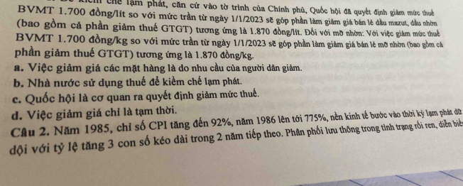 Chể lậm phát, căn cứ vào tờ trình của Chính phủ, Quốc hội đã quyết định giảm mức thuế
BVMT 1.700 đồng/lít so với mức trần từ ngày 1/1/2023 sẽ góp phần làm giảm giá bán lẻ đầu mazut, đầu nhóm
(bao gồm cả phần giảm thuế GTGT) tương ứng là 1.870 đồng/lít. Đối với mỡ nhờn: Với việc giảm mức thuể
BVMT 1.700 đồng/kg so với mức trần từ ngày 1/1/2023 sẽ góp phần làm giảm giá bán lẻ mỡ nhờn (bao gồm cá
phần giảm thuế GTGT) tương ứng là 1.870 đồng/kg.
a. Việc giảm giá các mặt hàng là do nhu cầu của người dân giảm.
b. Nhà nước sử dụng thuế để kiểm chế lạm phát.
c. Quốc hội là cơ quan ra quyết định giảm mức thuế.
d. Việc giảm giá chỉ là tạm thời.
Câu 2. Năm 1985, chỉ số CPI tăng đến 92%, năm 1986 lên tới 775%, nền kinh tế bước vào thời kỳ lạm phát dữ
dội với tỷ lệ tăng 3 con số kéo dài trong 2 năm tiếp theo. Phân phối lưu thông trong tình trạng rồi ren, diễn biể