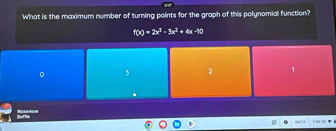 2/27
What is the maximum number of turning points for the graph of this polynomial function?
f(x)=2x^3-3x^2+4x-10
3
2
1
Rictavious
Duffie
Oct 11 1:09 US