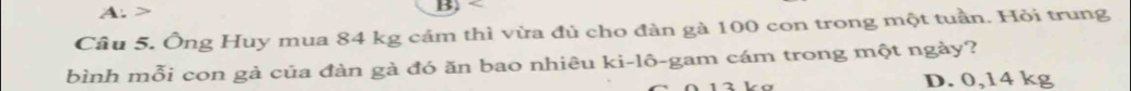 Ông Huy mua 84 kg cảm thì vừa đủ cho đàn gà 100 con trong một tuần. Hỏi trung
bình mỗi con gả của đàn gà đó ăn bao nhiêu ki-lô-gam cám trong một ngày?
D. 0,14 kg