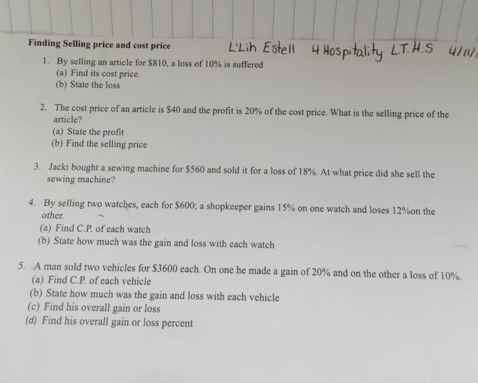 Finding Selling price and cost price 
1. By selling an article for $810, a loss of 10% is suffered 
(a) Find its cost price. 
(b) State the loss 
2. The cost price of an article is $40 and the profit is 20% of the cost price. What is the selling price of the 
article? 
(a) State the profit 
(b) Find the selling price 
3. Jacki bought a sewing machine for $560 and sold it for a loss of 18%. At what price did she sell the 
sewing machine? 
4. By selling two watches, each for $600; a shopkeeper gains 15% on one watch and loses 12% on the 
other. 
(a) Find C.P. of each watch 
(b) State how much was the gain and loss with each watch 
5. A man sold two vehicles for $3600 each. On one he made a gain of 20% and on the other a loss of 10%. 
(a) Find C.P. of each vehicle 
(b) State how much was the gain and loss with each vehicle 
(c) Find his overall gain or loss 
(d) Find his overall gain or loss percent