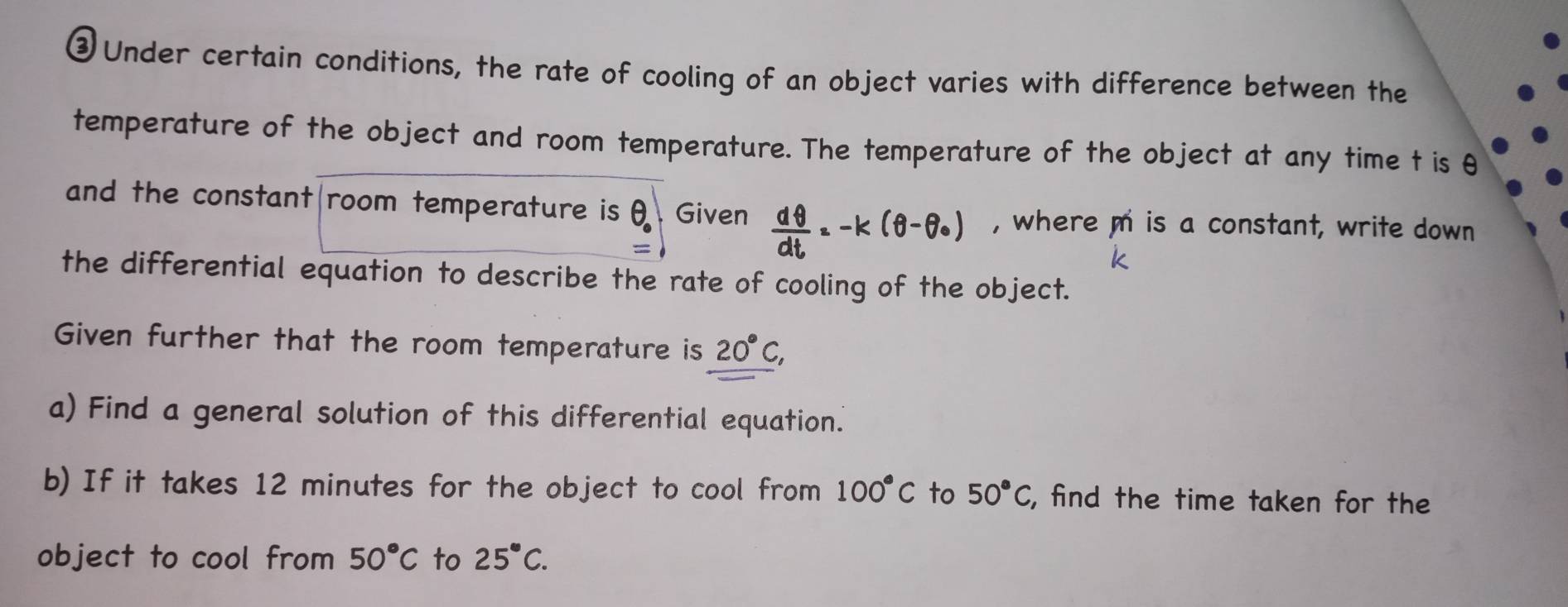 ③ Under certain conditions, the rate of cooling of an object varies with difference between the 
temperature of the object and room temperature. The temperature of the object at any time t is θ
and the constant|room temperature is θ _0 Given x-k(θ-0) , where m is a constant, write down 
the differential equation to describe the rate of cooling of the object. 
Given further that the room temperature is 20°C, 
a) Find a general solution of this differential equation. 
b) If it takes 12 minutes for the object to cool from 100°C to 50°C , find the time taken for the 
object to cool from 50°C to 25°C.