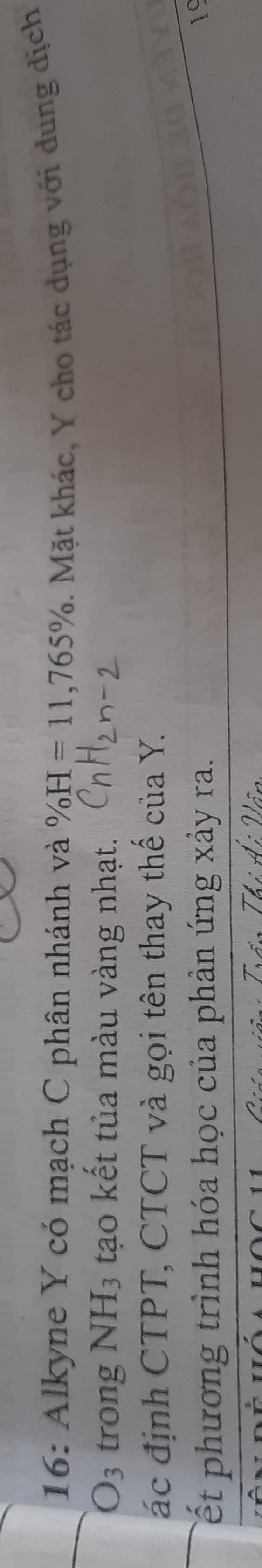 16: Alkyne Y có mạch C phân nhánh và % H=11, 765%. Mặt khác, Y cho tác dụng với dung dịch
O_3 trong NH_3 tạo kết tủa màu vàng nhạt. 
ác định CTPT, CTCT và gọi tên thay thế của Y. 
Tết phương trình hóa học của phản ứng xảy ra. 
19