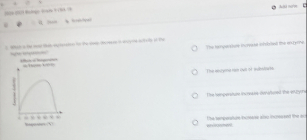 Add note c
2000-2001 Molngi Grado F Cha 19
Wat a the most thet expisnaton ior the steep-decrease in encyme activilty at the
The toimperature increase inhibited the enzyme
o e Ie * T e
The enzyme ran out of substrate
`
The temperature increase denatured the enzymi
.
~ The temperature increase also increased the aci
envircement