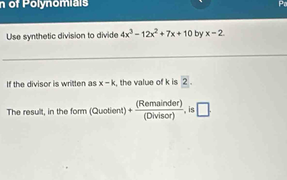 of Polynomials Pa 
Use synthetic division to divide 4x^3-12x^2+7x+10 by x-2. 
If the divisor is written as x-k , the value of k is 2. 
The result, in the f orm(Quotient)+ (Remainder)/(Divisor)  , is □ .