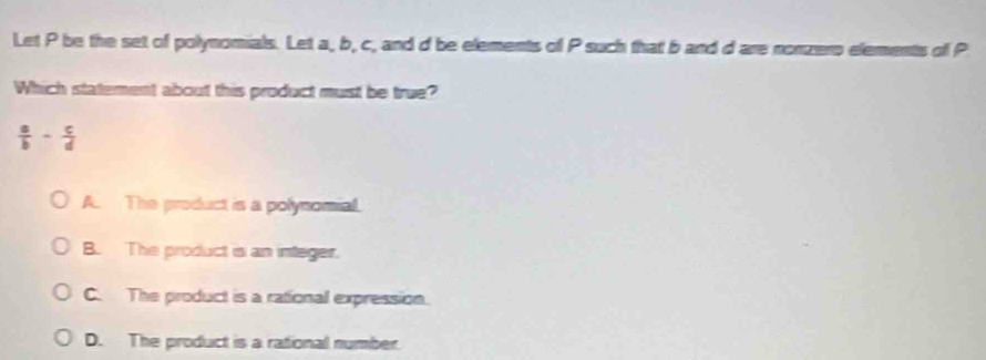 Let P be the set of polynomials. Let a, b, c, and d be elements of P such that b and d are nonzero elements of P
Which statement about this product must be true?
 a/b - c/d 
A. The product is a polynomial.
B. The product is an integer.
C. The product is a rational expression.
D. The product is a rational number