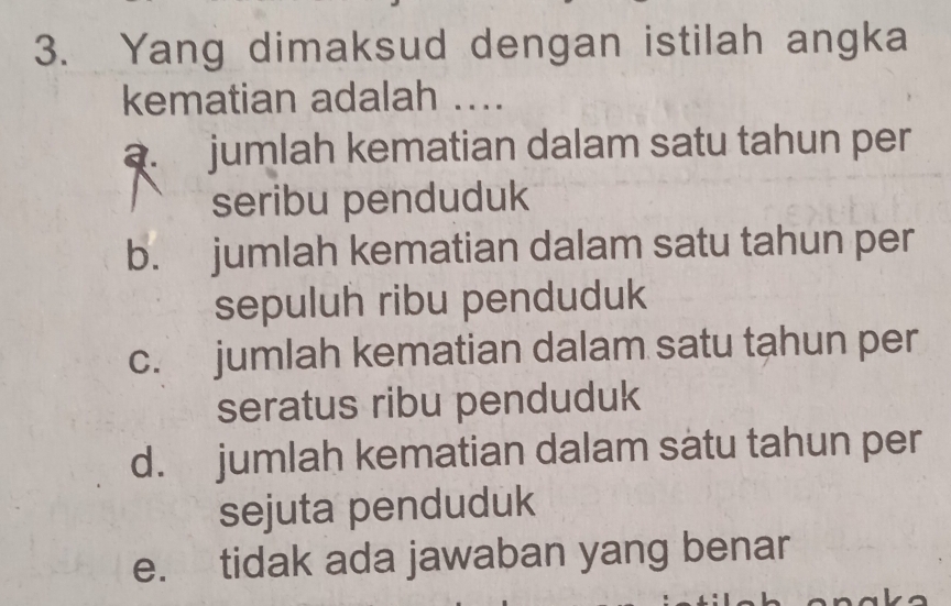 Yang dimaksud dengan istilah angka
kematian adalah ....
a. jumlah kematian dalam satu tahun per
seribu penduduk
b. jumlah kematian dalam satu tahun per
sepuluh ribu penduduk
c. jumlah kematian dalam satu tahun per
seratus ribu penduduk
d. jumlah kematian dalam satu tahun per
sejuta penduduk
e. tidak ada jawaban yang benar