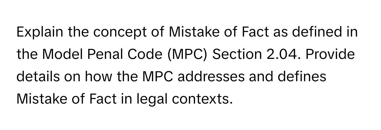 Explain the concept of Mistake of Fact as defined in the Model Penal Code (MPC) Section 2.04. Provide details on how the MPC addresses and defines Mistake of Fact in legal contexts.