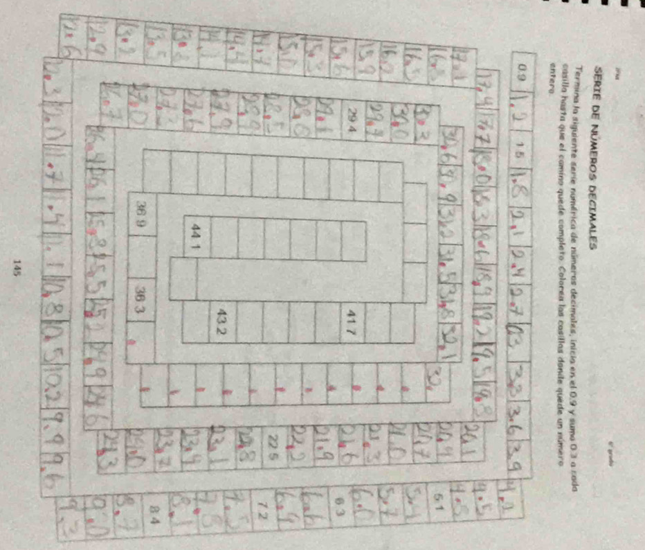 6º gradú 
SériE dE NúMEROS DECIMALES 
Termina la siguiente serie numérica de números decimales, inicia en el 0.9 y suma 0.3 a cada 
casilla hasta que el camino quede completo. Colorea las casillas dande quede un número 
entero
0.9 1 5
5:1
29 4 41 7
6 3

D
22 5
7.2
43.2
44 1
8 4
36 9 36 3
145