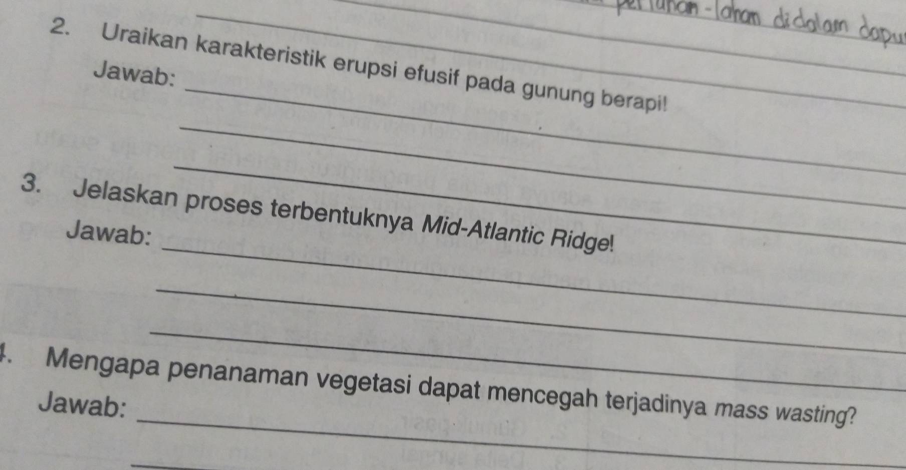 Uraikan karakteristik erupsi efusif pada gunung berapi! 
Jawab: 
_ 
_ 
_ 
_ 
3. Jelaskan proses terbentuknya Mid-Atlantic Ridge! 
Jawab: 
_ 
_ 
_ 
4. Mengapa penanaman vegetasi dapat mencegah terjadinya mass wasting? 
Jawab: 
_