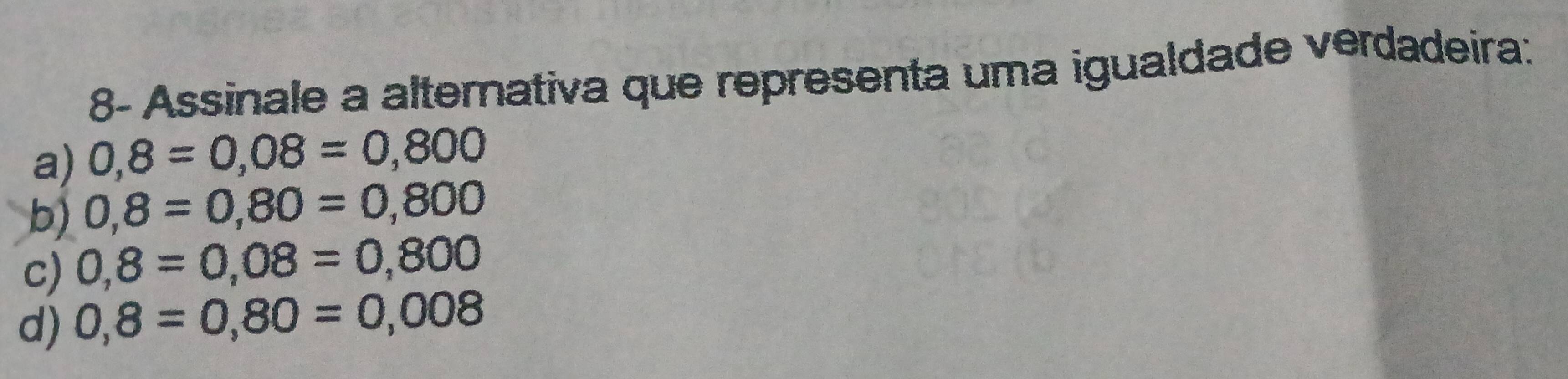 8- Assinale a alternativa que representa uma igualdade verdadeira:
a) 0,8=0,08=0,800
b) 0,8=0,80=0,800
c) 0,8=0,08=0,800
d) 0,8=0,80=0,008