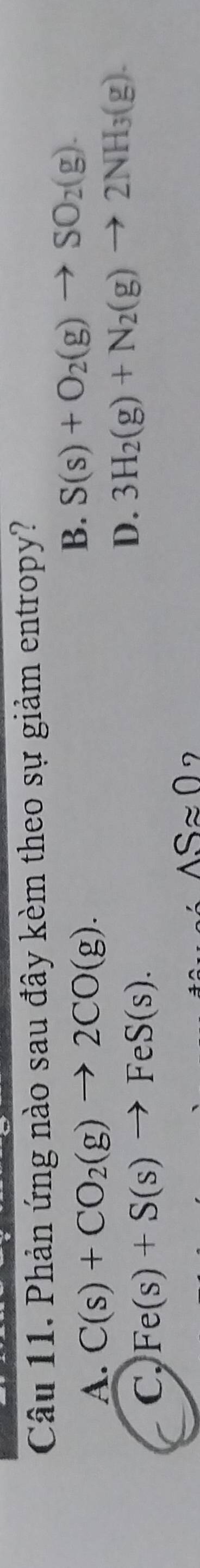 Phản ứng nào sau đây kèm theo sự giảm entropy?
A. C(s)+CO_2(g)to 2CO(g).
B. S(s)+O_2(g)to SO_2(g).
C, Fe(s)+S(s)to FeS(s).
D. 3H_2(g)+N_2(g)to 2NH_3(g).
△ Sapprox 0 7
