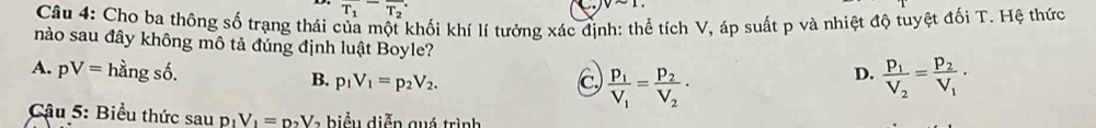 overline T_1overline T_2
vsim 1. 
Câu 4: Cho ba thông số trạng thái của một khối khí lí tưởng xác định: thể tích V, áp suất p và nhiệt độ tuyệt đối T. Hệ thức
nào sau đây không mô tả đúng định luật Boyle?
A. pV=hdot angshat o. B. p_1V_1=p_2V_2. C) frac p_1V_1=frac p_2V_2· frac p_1V_2=frac p_2V_1·
D.
Cậu 5: Biểu thức s
Saup_1V_1=p_2V a b iể u diễn quá trình