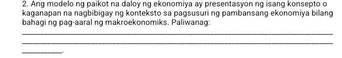 Ang modelo ng paikot na daloy ng ekonomiya ay presentasyon ng isang konsepto o 
kaganapan na nagbibigay ng konteksto sa pagsusuri ng pambansang ekonomiya bilang 
bahagi ng pag-aaral ng makroekonomiks. Paliwanag: 
_ 
_ 
_` .