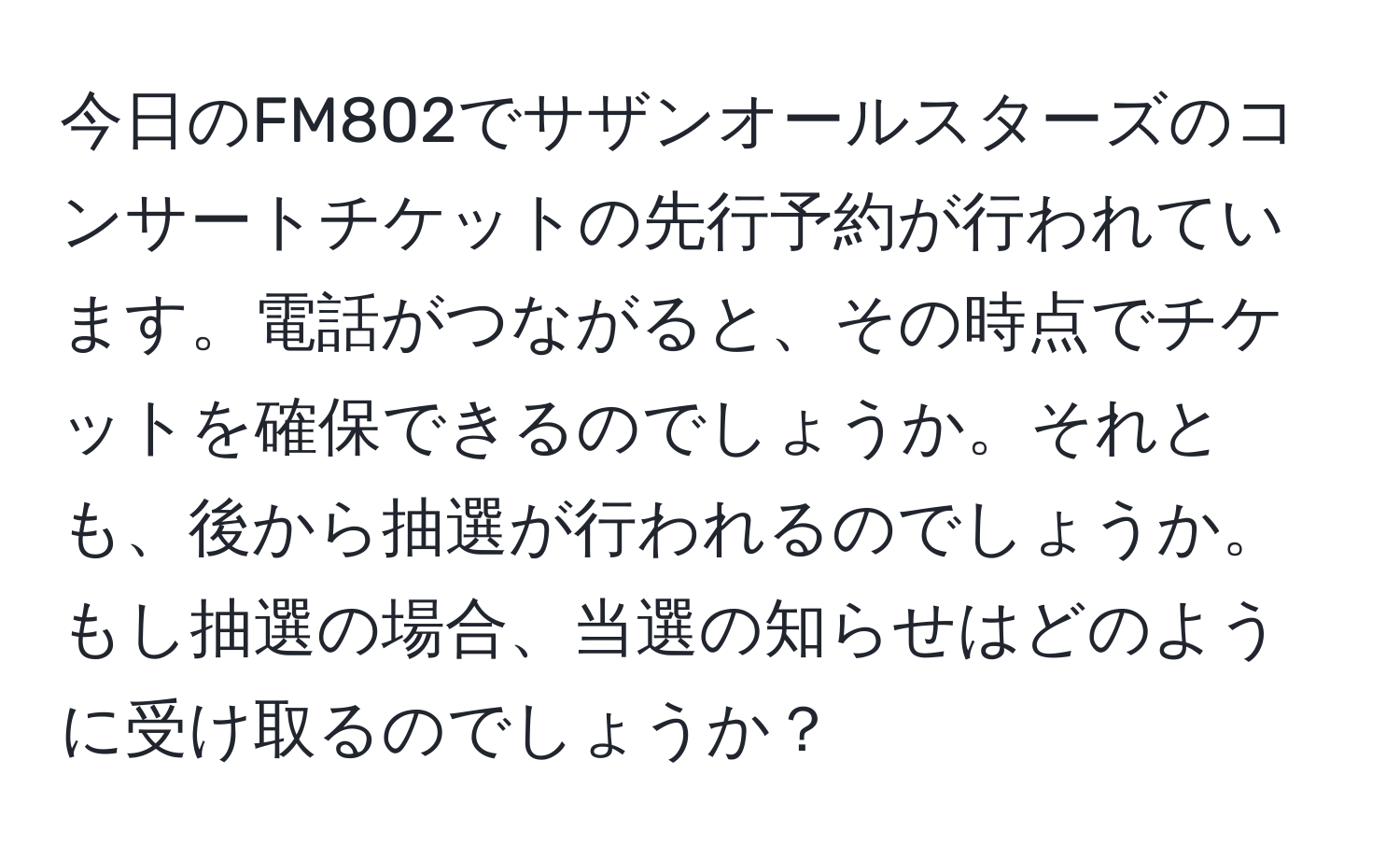 今日のFM802でサザンオールスターズのコンサートチケットの先行予約が行われています。電話がつながると、その時点でチケットを確保できるのでしょうか。それとも、後から抽選が行われるのでしょうか。もし抽選の場合、当選の知らせはどのように受け取るのでしょうか？