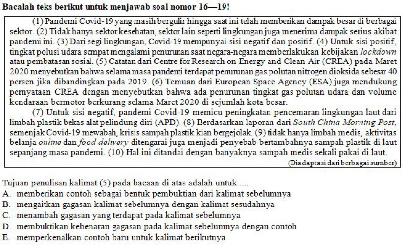 Bacalah teks berikut untuk menjawab soal nomor 16—19!
(1) Pandemi Covid-19 yang masih bergulir hingga saat ini telah memberikan dampak besar di berbagai
sektor. (2) Tidak hanya sektor kesehatan, sektor lain seperti lingkungan juga menerima dampak serius akibat
pandemi ini. (3) Dari segi lingkungan, Covid-19 mempunyai sisi negatif dan positif. (4) Untuk sisi positif,
tingkat polusi udara sempat mengalami penurunan saat negara-negara memberlakukan kebijakan lockdown
atau pembatasan sosial. (5) Catatan dari Centre for Research on Energy and Clean Air (CREA) pada Maret
2020 menyebutkan bahwa selama masa pandemi terdapat penurunan gas polutan nitrogen dioksida sebesar 40
persen jika dibandingkan pada 2019. (6) Temuan dari European Space Agency (ESA) juga mendukung
pernyataan CREA dengan menyebutkan bahwa ada penurunan tingkat gas polutan udara dan volume
kendaraan bermotor berkurang selama Maret 2020 di sejumlah kota besar.
(7) Untuk sisi negatif, pandemi Covid-19 memicu peningkatan pencemaran lingkungan laut dari
limbah plastik bekas alat pelindung diri (APD). (8) Berdasarkan laporan dari South China Morning Post,
semenjak Covid-19 mewabah, krisis sampah plastik kian bergejolak. (9) tidak hanya limbah medis, aktivitas
belanja online dan food delivery ditengarai juga menjadi penyebab bertambahnya sampah plastik di laut
sepanjang masa pandemi. (10) Hal ini ditandai dengan banyaknya sampah medis sekali pakai di laut.
(Diadaptasi dariberbagai sumber)
Tujuan penulisan kalimat (5) pada bacaan di atas adalah untuk ___
A. memberikan contoh sebagai bentuk pembuktian dari kalimat sebelumnya
B. mengaitkan gagasan kalimat sebelumnya dengan kalimat sesudahnya
C. menambah gagasan yang terdapat pada kalimat sebelumnya
D. membuktikan kebenaran gagasan pada kalimat sebelumnya dengan contoh
E. memperkenalkan contoh baru untuk kalimat berikutnya