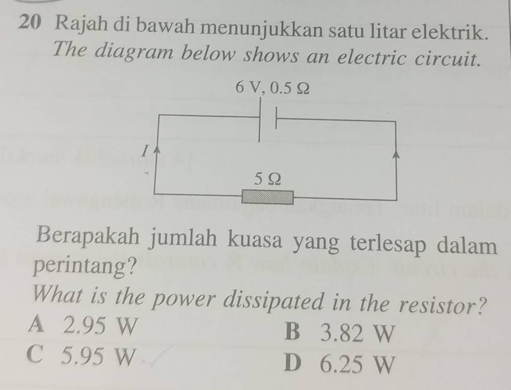 Rajah di bawah menunjukkan satu litar elektrik.
The diagram below shows an electric circuit.
6V, 0.5 Ω
I
5Ω
Berapakah jumlah kuasa yang terlesap dalam
perintang?
What is the power dissipated in the resistor?
A 2.95 W B 3.82 W
C 5.95 W D 6.25 W