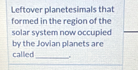 Leftover planetesimals that 
formed in the region of the 
solar system now occupied 
by the Jovian planets are 
called 
_.