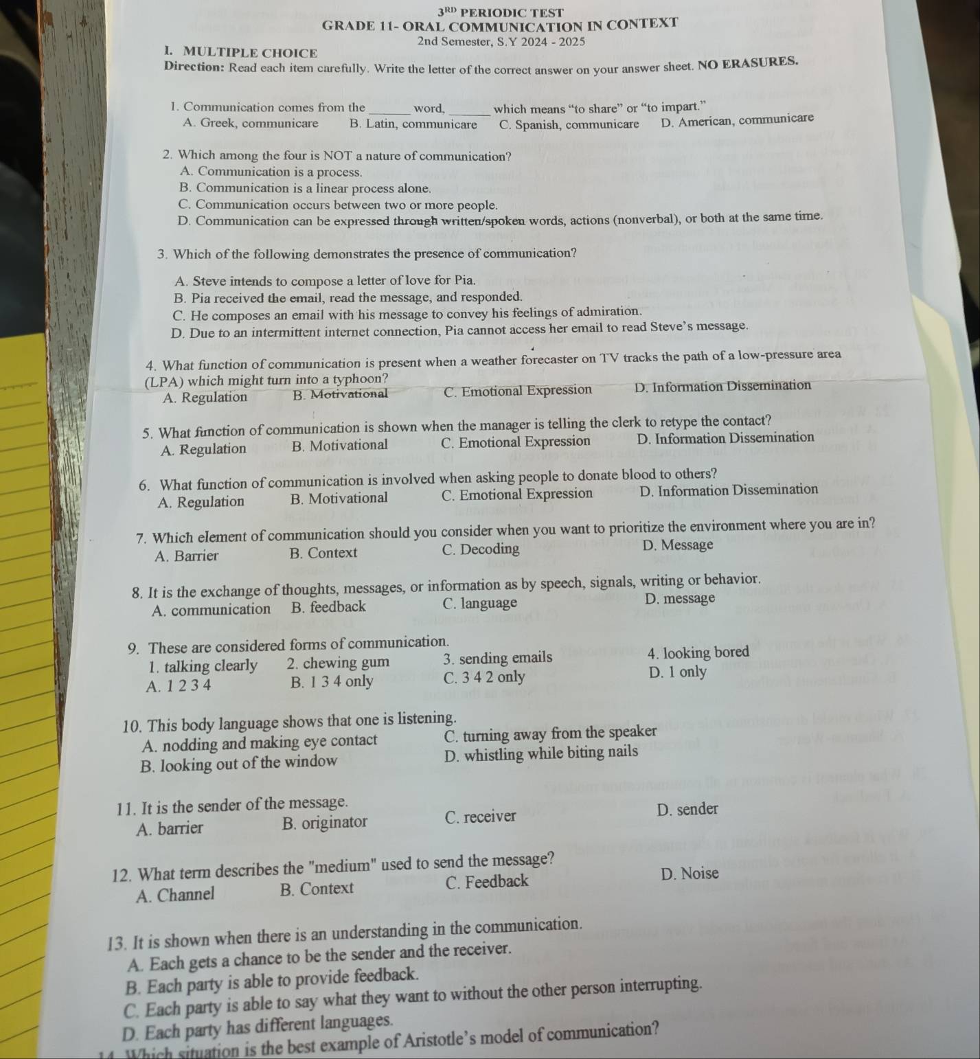 3^(RD) PERIODIC TEST
GRADE 11- ORAL COMMUNICATION IN CONTEXT
2nd Semester, S.Y 2024 - 2025
I. MULTIPLE CHOICE
Direction: Read each item carefully. Write the letter of the correct answer on your answer sheet. NO ERASURES.
1. Communication comes from the word._ which means “to share” or “to impart.”
A. Greek, communicare B. Latin, communicare C. Spanish, communicare D. American, communicare
2. Which among the four is NOT a nature of communication?
A. Communication is a process.
B. Communication is a linear process alone.
C. Communication occurs between two or more people.
D. Communication can be expressed through written/spoken words, actions (nonverbal), or both at the same time.
3. Which of the following demonstrates the presence of communication?
A. Steve intends to compose a letter of love for Pia.
B. Pia received the email, read the message, and responded.
C. He composes an email with his message to convey his feelings of admiration.
D. Due to an intermittent internet connection, Pia cannot access her email to read Steve’s message.
4. What function of communication is present when a weather forecaster on TV tracks the path of a low-pressure area
(LPA) which might turn into a typhoon?
A. Regulation B. Motivational C. Emotional Expression D. Information Dissemination
5. What function of communication is shown when the manager is telling the clerk to retype the contact?
A. Regulation B. Motivational C. Emotional Expression D. Information Dissemination
6. What function of communication is involved when asking people to donate blood to others?
A. Regulation B. Motivational C. Emotional Expression D. Information Dissemination
7. Which element of communication should you consider when you want to prioritize the environment where you are in?
A. Barrier B. Context C. Decoding
D. Message
8. It is the exchange of thoughts, messages, or information as by speech, signals, writing or behavior.
A. communication B. feedback C. language
D. message
9. These are considered forms of communication.
1. talking clearly 2. chewing gum 3. sending emails 4. looking bored
A. 1 2 3 4 B. 1 3 4 only C. 3 4 2 only
D. 1 only
10. This body language shows that one is listening.
A. nodding and making eye contact C. turning away from the speaker
B. looking out of the window D. whistling while biting nails
11. It is the sender of the message.
C. receiver
A. barrier B. originator D. sender
12. What term describes the "medium" used to send the message?
A. Channel B. Context C. Feedback
D. Noise
13. It is shown when there is an understanding in the communication.
A. Each gets a chance to be the sender and the receiver.
B. Each party is able to provide feedback.
C. Each party is able to say what they want to without the other person interrupting.
D. Each party has different languages.
4  Which situation is the best example of Aristotle’s model of communication?