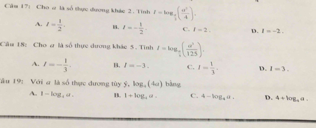 Cho a là số thực dương khác 2. Tính I=log _ a/2 ( a^2/4 ).
A. I= 1/2 . B. I=- 1/2 . C. I=2. D. I=-2. 
Câu 18: Cho a là số thực dương khác 5 . Tính I=log _ a/5 ( a^3/125 ).
A. I=- 1/3 . B. I=-3. C. I= 1/3 . D. I=3. 
Tâu 19: Với a là số thực dương tùy dot y,log _4(4a) bằng
A. 1-log _4a. B. 1+log _4a. C. 4-log _4a. D. 4+log _4a.