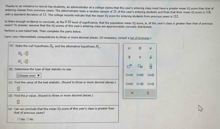 Thanks to an initiative to recruit top students, an administrator at a college claims that this year's entering class must have a greater mean IQ score than that of
entering classes from previous years. The administrator tests a random sample of 21 of this year's entering students and finds that their mean IQ score is 118,
with a standard deviation of 13. The college records indicate that the mean IQ score for entering students from previous years is 112.
Is there enough evidence to conclude, at the 0.10 level of significance, that the population mean IQ score, μ, of this year's class is greater than that of previous
years? To answer, assume that the IQ scores of this year's entering class are approximately normally distributed.
Perform a one-tailed test. Then complete the parts below.
Carry your intermediate computations to three or more decimal places. (If necessary, consult a list of formulas.)
(a) State the null hypothesis H_0 and the alternative hypothesis H_1. μ σ p
H_0:□
overline x s widehat p
H_1:□
□ _□   □ /□  
(b) Determine the type of test statistic to use.
(Choose one) □ =□ □ S□ □≥□
(c) Find the value of the test statistic. (Round to three or more decimal places.) □ != □ □ □ >□
× 5
(d) Find the p -value. (Round to three or more decimal places.)
(e) Can we conclude that the mean IQ score of this year's class is greater than
that of previous years?
Yes ○No