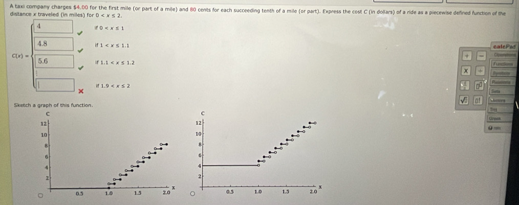 A taxi company charges $4.00 for the first mile (or part of a mile) and 80 cents for each succeeding tenth of a mile (or part). Express the cost C (in dollars) of a ride as a piecewise defined function of the 
distance x traveled (in miles) for 0 . 
4 
i 0
4.8 if 1 + calcPad
C(x)=
Operations 
Rinatons 
5.6 if1.1 x ÷ Synstion 
if 1.9 Relations 
D 
× Sats 
Vi o! 
Sketch a graph of this function. Vacers 
C 
Creink 
12 
●
10
8
6
4
2
x
0.5 1.0 1.5 2.0