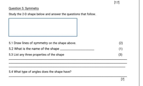 [17] 
Question 5: Symmetry 
Study the 2-D shape below and answer the questions that follow. 
5.1 Draw lines of symmetry on the shape above. (2) 
5.2 What is the name of the shape _(1) 
5.3 List any three properties of the shape (3) 
_ 
_ 
_ 
5.4 What type of angles does the shape have? 
_ 
[7]