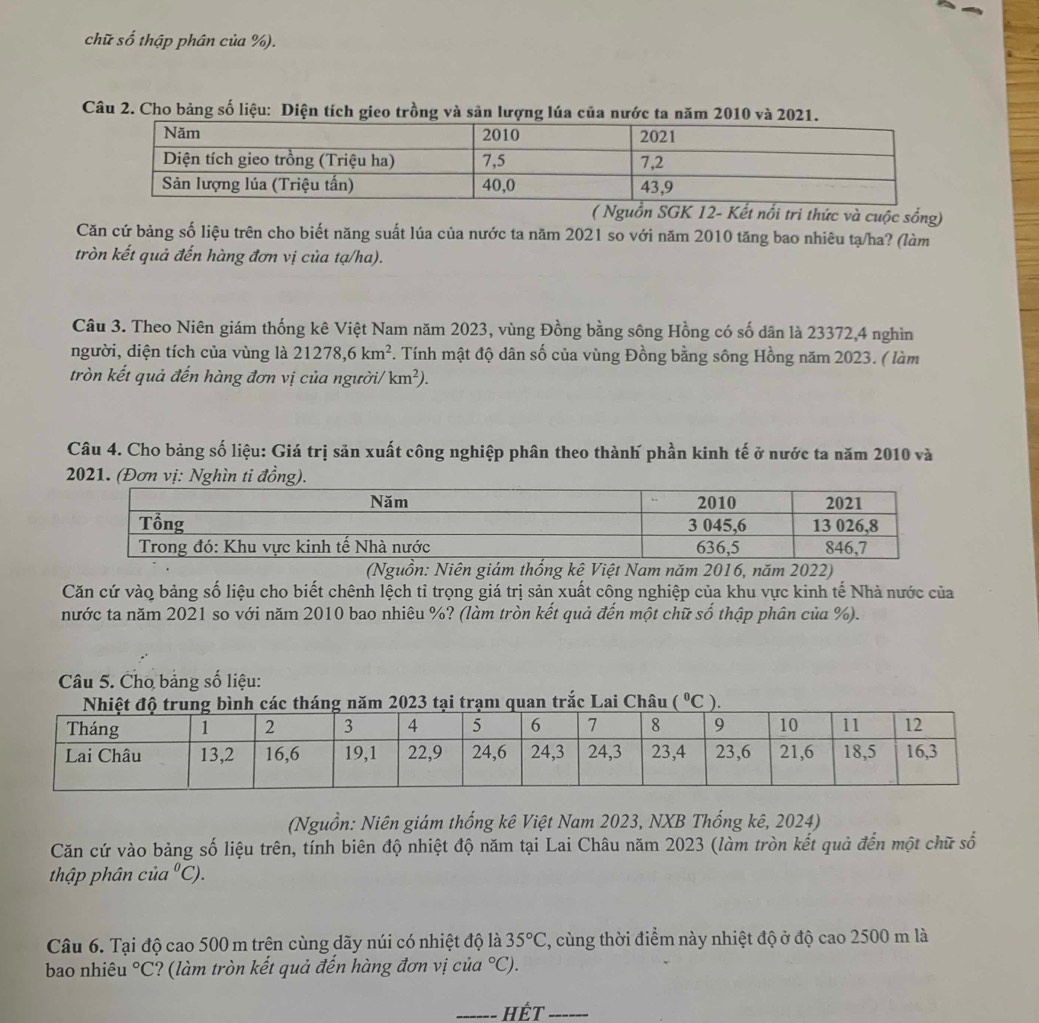 chữ số thập phân của %).
Câu 2. Cho bảng số liệu: Diện tích gieo trồng và sản lượng lúa của nước ta năm 2010 và 2021.
( Nguồn SGK 12- Kết nổi tri thức và cuộc sống)
Căn cứ bảng số liệu trên cho biết năng suất lúa của nước ta năm 2021 so với năm 2010 tăng bao nhiêu tạ/ha? (làm
tròn kết quả đến hàng đơn vị của tạ/ha).
Câu 3. Theo Niên giám thống kê Việt Nam năm 2023, vùng Đồng bằng sông Hồng có số dân là 23372,4 nghìn
người, diện tích của vùng là 21278,6km^2 F. Tính mật độ dân số của vùng Đồng bằng sông Hồng năm 2023. ( làm
tròn kết quả đến hàng đơn vị của người/ km^2).
Câu 4. Cho bảng số liệu: Giá trị sản xuất công nghiệp phân theo thành phần kinh tế ở nước ta năm 2010 và
2021. (Đơn vị: Nghìn ti đồng).
(Nguồn: Niên giám thống kê Việt Nam năm 2016, năm 2022)
Căn cứ vào bảng số liệu cho biết chênh lệch tỉ trọng giá trị sản xuất công nghiệp của khu vực kinh tế Nhà nước của
nước ta năm 2021 so với năm 2010 bao nhiêu %? (làm tròn kết quả đến một chữ số thập phân của %).
Câu 5. Cho bảng số liệu:
ai Châu (^circ C
(Nguồn: Niên giám thống kê Việt Nam 2023, NXB Thống kê, 2024)
Căn cứ vào bảng số liệu trên, tính biên độ nhiệt độ năm tại Lai Châu năm 2023 (làm tròn kết quả đến một chữ số
thập phân cia^0C).
Câu 6. Tại độ cao 500 m trên cùng dãy núi có nhiệt độ là 35°C , cùng thời điểm này nhiệt độ ở độ cao 2500 m là
bao nhiêu°C ?(làm tròn kết quả đến hàng đơn vị củ a°C)
_HếT_