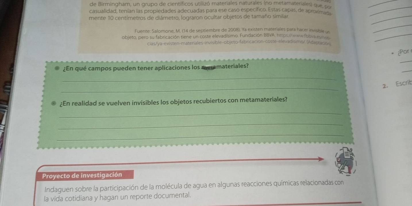 de Birmingham, un grupo de científicos utilizó materiales naturales (no metamateriales) que, por 
_ 
casualidad, tenían las propiedades adecuadas para ese caso específico. Estas capas, de aproximada 
mente 10 centímetros de diámetro, lograron ocultar objetos de tamaño similar. 
_ 
_ 
Fuente: Salomone, M. (14 de septiembre de 2008). Ya existen materiales para hacer invisible un 
_ 
objeto, pero su fabricación tiene un coste elevadísimo. Fundación BBVA, https://www.fbbva es/nor 
cias/ya-existen-materiales-invisible-objeto-fabricación-coste-elevadisimo/, (Adaptación) 
_ 
¿Por 
_ 
_ 
¿En qué campos pueden tener aplicaciones los meramateriales? 
_ 
_ 
2. Escrib 
¿En realidad se vuelven invisibles los objetos recubiertos con metamateriales? 
_ 
_ 
_ 
Proyecto de investigación 
Indaguen sobre la participación de la molécula de agua en algunas reacciones químicas relacionadas con 
la vida cotidiana y hagan un reporte documental.