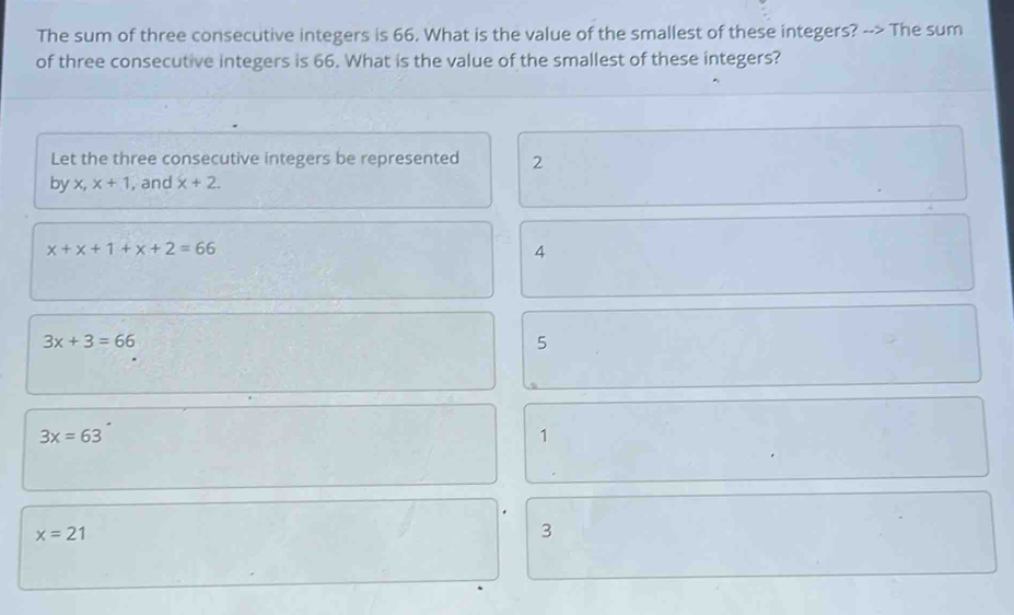 The sum of three consecutive integers is 66. What is the value of the smallest of these integers? --> The sum
of three consecutive integers is 66. What is the value of the smallest of these integers?
Let the three consecutive integers be represented 2
by x, x+1 , and x+2.
x+x+1+x+2=66
4
3x+3=66
5
3x=63
1
x=21
3