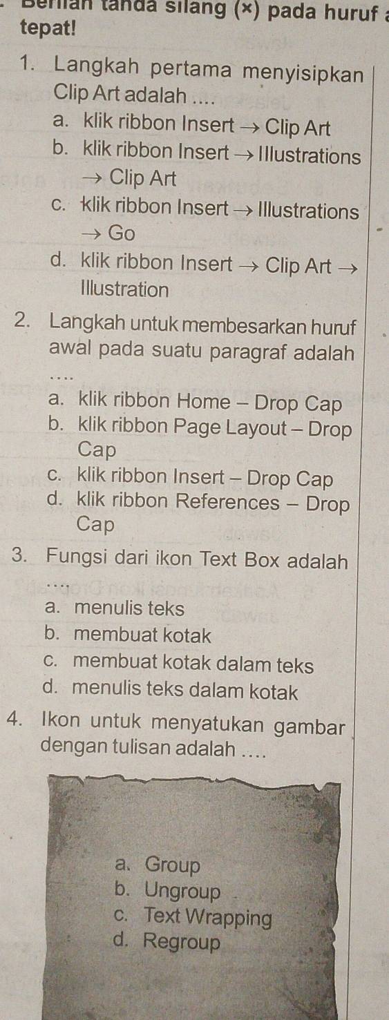 Beriian tanda silang (×) pada huruf a
tepat!
1. Langkah pertama menyisipkan
Clip Art adalah ....
a. klik ribbon Insert → Clip Art
b. klik ribbon Insert → I llustrations
→ Clip Art
c. klik ribbon Insert → Illustrations
Go
d. klik ribbon Insert → Clip Art
Illustration
2. Langkah untuk membesarkan huruf
awal pada suatu paragraf adalah
a. klik ribbon Home - Drop Cap
b. klik ribbon Page Layout - Drop
Cap
c. klik ribbon Insert - Drop Cap
d. klik ribbon References - Drop
Cap
3. Fungsi dari ikon Text Box adalah
a. menulis teks
b. membuat kotak
c. membuat kotak dalam teks
d. menulis teks dalam kotak
4. Ikon untuk menyatukan gambar
dengan tulisan adalah ....
a、Group
b. Ungroup
c. Text Wrapping
d. Regroup